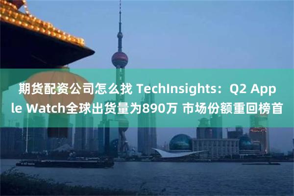 期货配资公司怎么找 TechInsights：Q2 Apple Watch全球出货量为890万 市场份额重回榜首