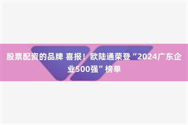 股票配资的品牌 喜报！欧陆通荣登“2024广东企业500强”榜单