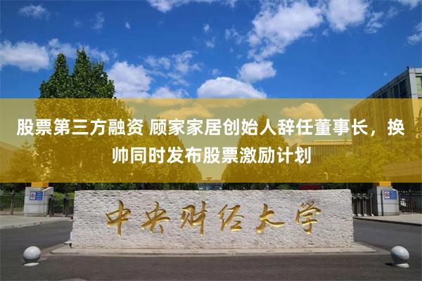 股票第三方融资 顾家家居创始人辞任董事长，换帅同时发布股票激励计划