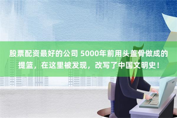 股票配资最好的公司 5000年前用头盖骨做成的提篮，在这里被发现，改写了中国文明史！