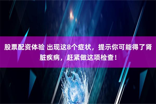 股票配资体验 出现这8个症状，提示你可能得了肾脏疾病，赶紧做这项检查！