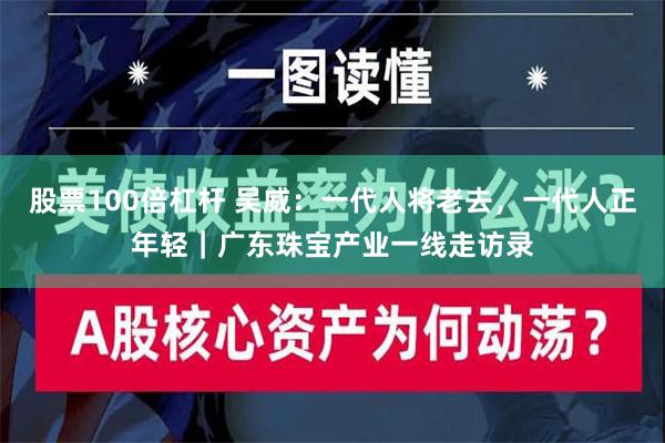 股票100倍杠杆 吴威：一代人将老去，一代人正年轻｜广东珠宝产业一线走访录