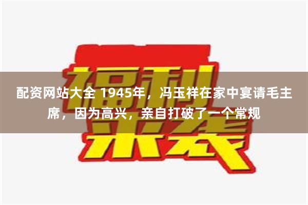 配资网站大全 1945年，冯玉祥在家中宴请毛主席，因为高兴，亲自打破了一个常规