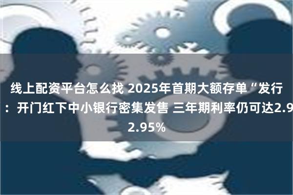 线上配资平台怎么找 2025年首期大额存单“发行潮”：开门红下中小银行密集发售 三年期利率仍可达2.95%