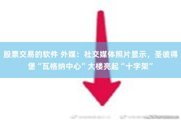 股票交易的软件 外媒：社交媒体照片显示，圣彼得堡“瓦格纳中心”大楼亮起“十字架”