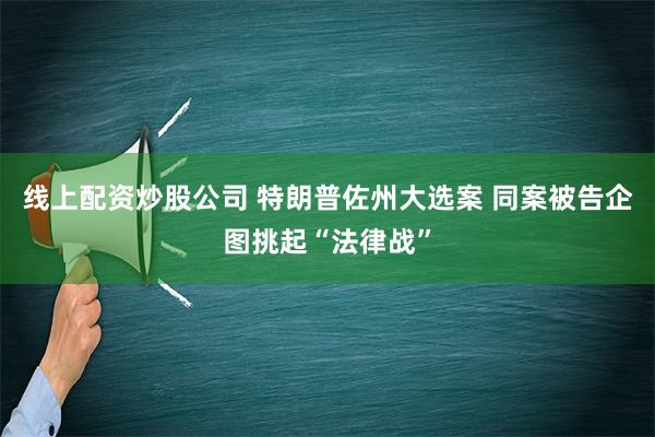 线上配资炒股公司 特朗普佐州大选案 同案被告企图挑起“法律战”