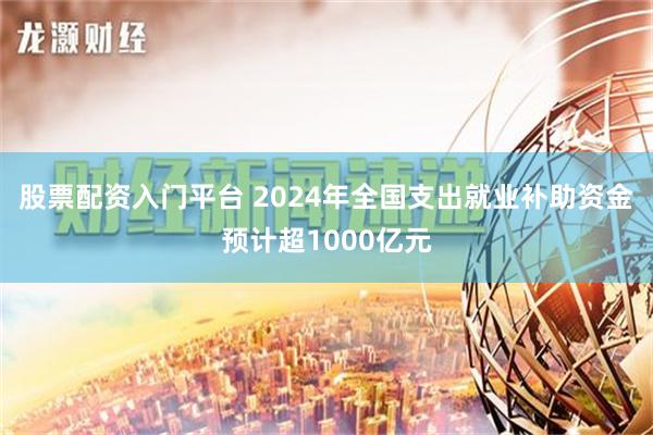 股票配资入门平台 2024年全国支出就业补助资金预计超1000亿元