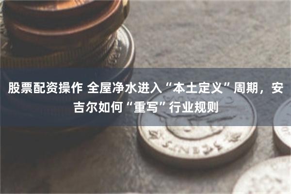 股票配资操作 全屋净水进入“本土定义”周期，安吉尔如何“重写”行业规则