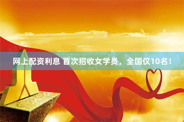网上配资利息 首次招收女学员，全国仅10名！