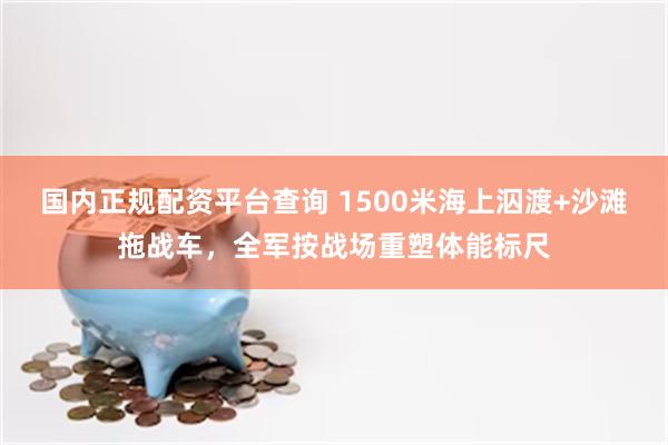 国内正规配资平台查询 1500米海上泅渡+沙滩拖战车，全军按战场重塑体能标尺