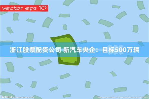 浙江股票配资公司 新汽车央企：目标500万辆