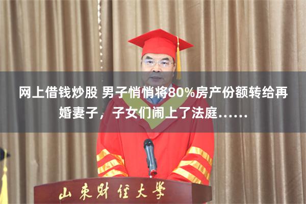 网上借钱炒股 男子悄悄将80%房产份额转给再婚妻子，子女们闹上了法庭……