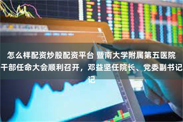 怎么样配资炒股配资平台 暨南大学附属第五医院干部任命大会顺利召开，邓益坚任院长、党委副书记