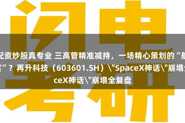 配资炒股真专业 三高管精准减持，一场精心策划的“航天盛宴”？再升科技（603601.SH）＂SpaceX神话＂崩塌全复盘