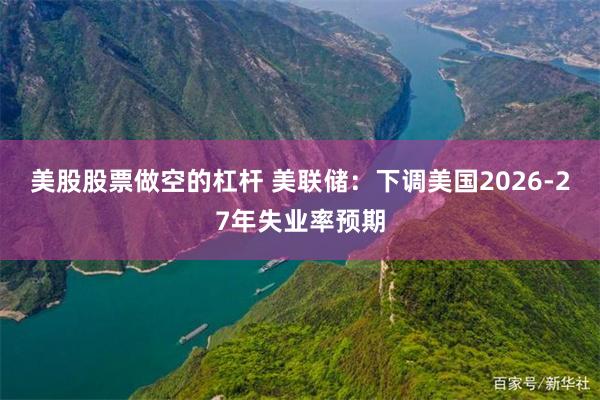 美股股票做空的杠杆 美联储：下调美国2026-27年失业率预期