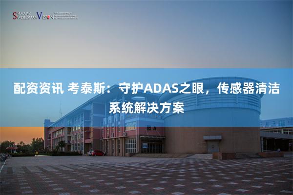 配资资讯 考泰斯：守护ADAS之眼，传感器清洁系统解决方案