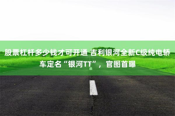 股票杠杆多少钱才可开通 吉利银河全新C级纯电轿车定名“银河TT”，官图首曝