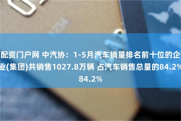 配资门户网 中汽协：1-5月汽车销量排名前十位的企业(集团)共销售1027.8万辆 占汽车销售总量的84.2%
