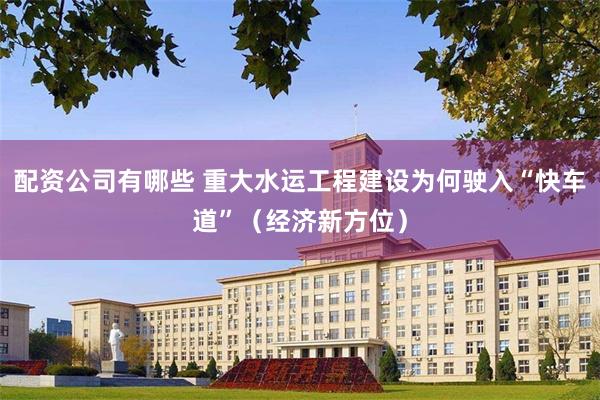配资公司有哪些 重大水运工程建设为何驶入“快车道”（经济新方位）