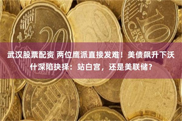 武汉股票配资 两位鹰派直接发难！美债飙升下沃什深陷抉择：站白宫，还是美联储？